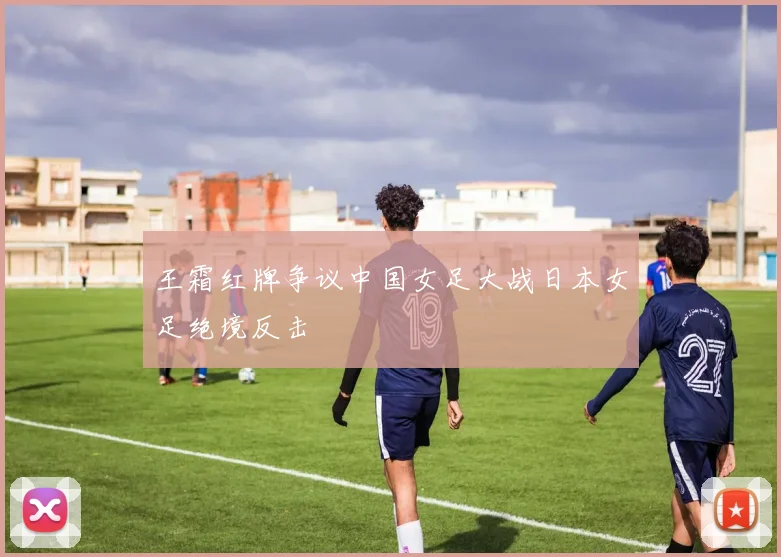 王霜红牌争议中国女足大战日本女足绝境反击