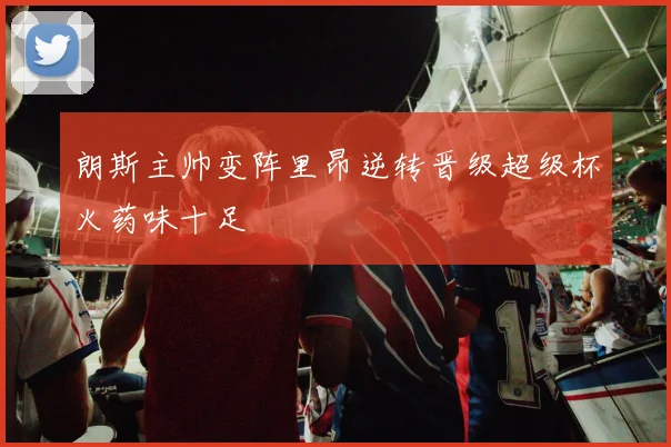 朗斯主帅变阵里昂逆转晋级超级杯火药味十足