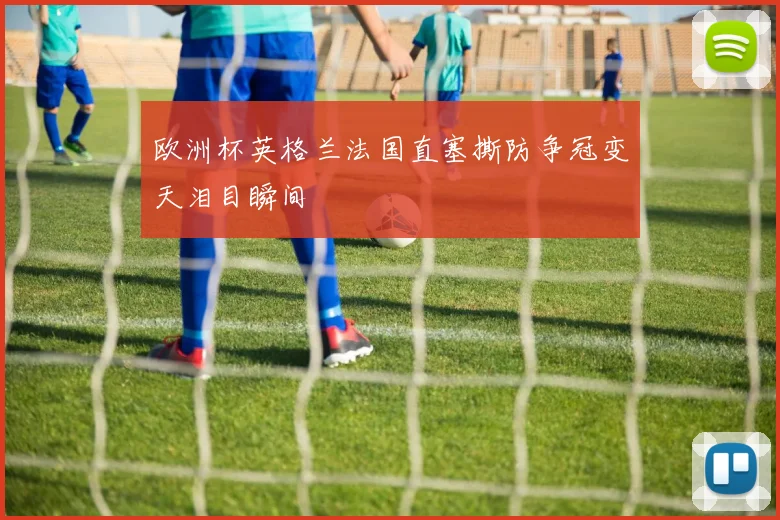 欧洲杯英格兰法国直塞撕防争冠变天泪目瞬间
