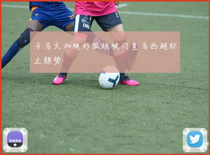 卡马文加绝妙弧线破门皇马西超杯止颓势