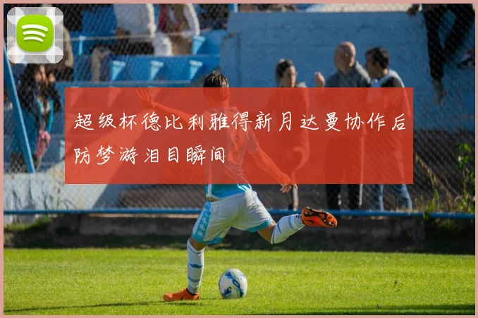 超级杯德比利雅得新月达曼协作后防梦游泪目瞬间