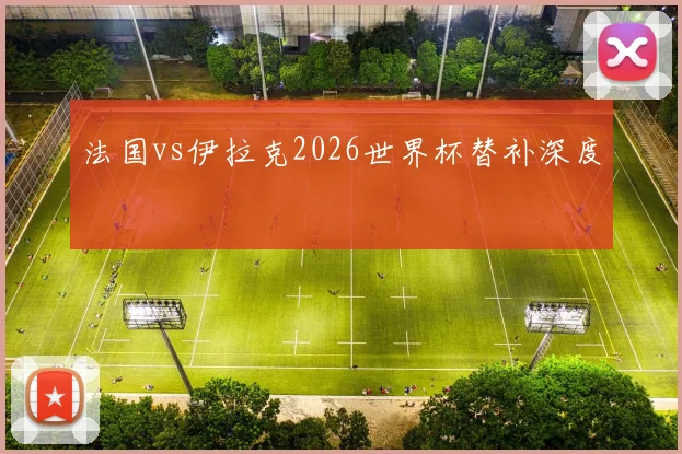 法国vs伊拉克2026世界杯替补深度