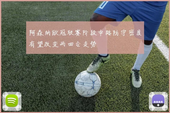 阿森纳欧冠联赛阶段中路防守密度有望改变两回合走势