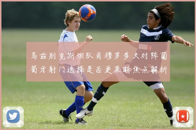 乌兹别克斯坦队肖穆罗多夫对阵葡萄牙射门选择是否更果断焦点解析