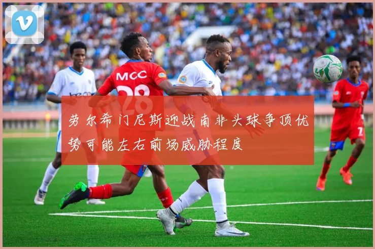 劳尔希门尼斯迎战南非头球争顶优势可能左右前场威胁程度
