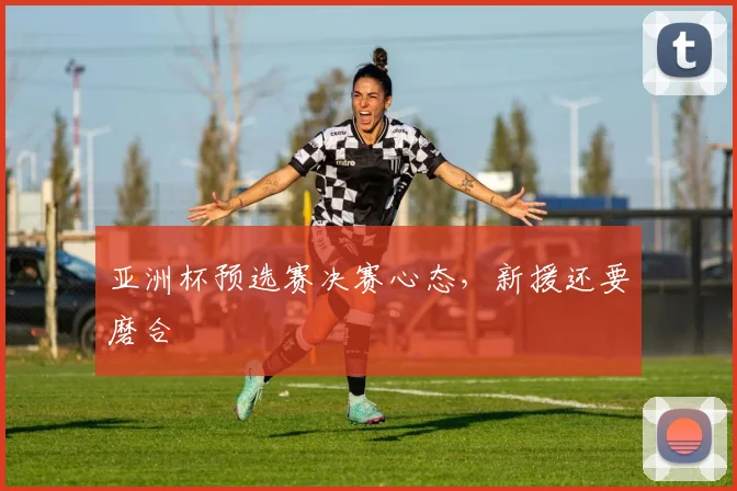 亚洲杯预选赛决赛心态，新援还要磨合