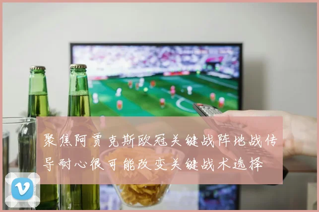 聚焦阿贾克斯欧冠关键战阵地战传导耐心很可能改变关键战术选择
