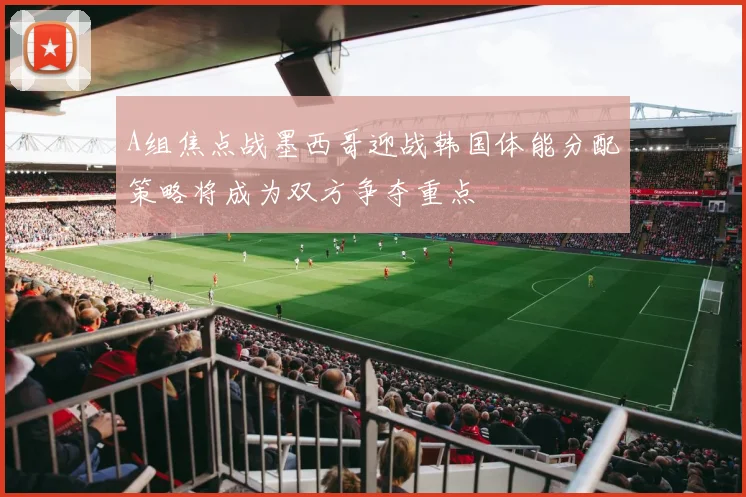 A组焦点战墨西哥迎战韩国体能分配策略将成为双方争夺重点
