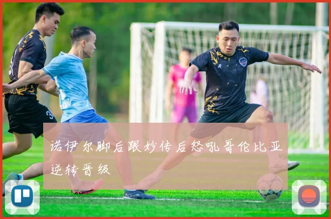 诺伊尔脚后跟妙传后怒吼哥伦比亚逆转晋级