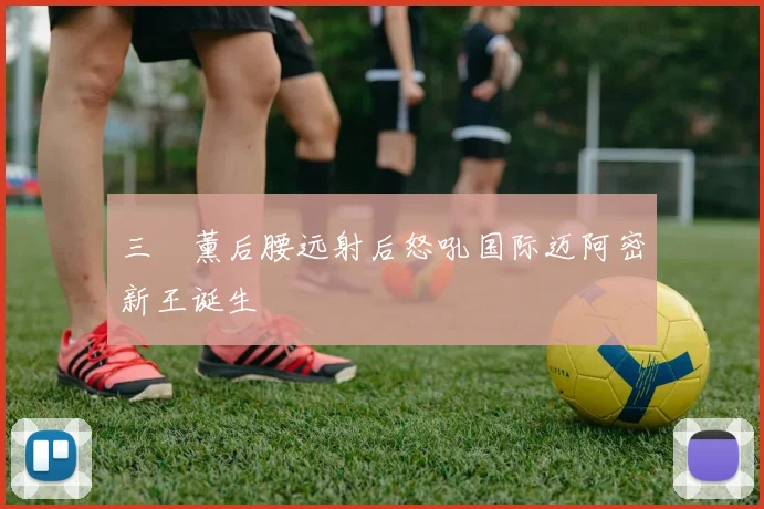 三笘薰后腰远射后怒吼国际迈阿密新王诞生