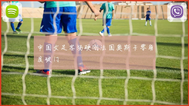 中国女足客场硬刚法国奥斯卡零角度破门