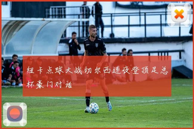 纽卡点球大战切尔西连夜登顶足总杯豪门对话