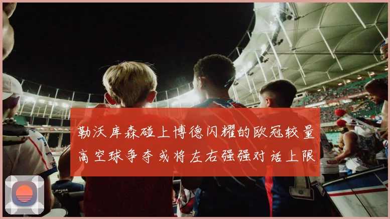 勒沃库森碰上博德闪耀的欧冠较量高空球争夺或将左右强强对话上限