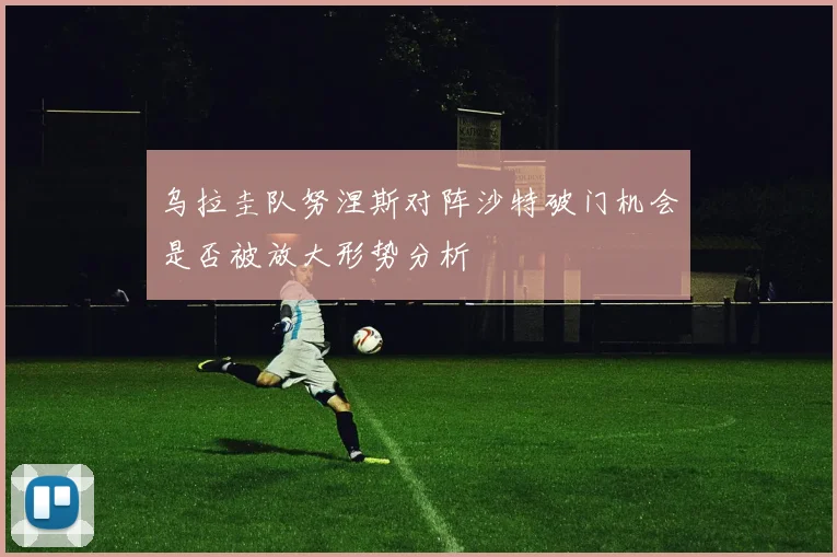 乌拉圭队努涅斯对阵沙特破门机会是否被放大形势分析