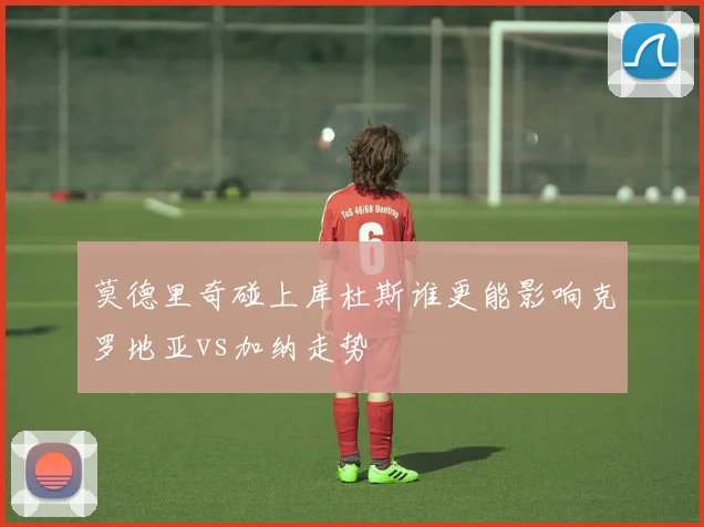 莫德里奇碰上库杜斯谁更能影响克罗地亚vs加纳走势