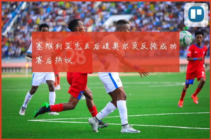 塞维利亚先丢后追奥尔莫反抢成功赛后热议