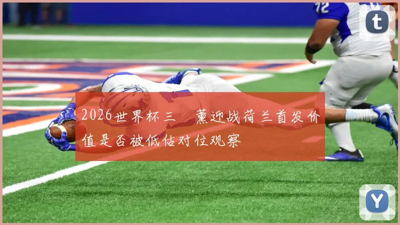2026世界杯三笘薰迎战荷兰首发价值是否被低估对位观察