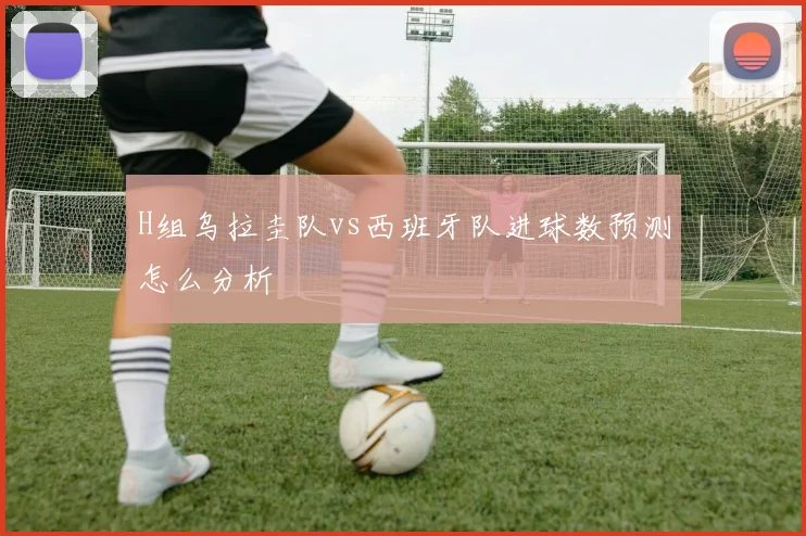 H组乌拉圭队vs西班牙队进球数预测怎么分析