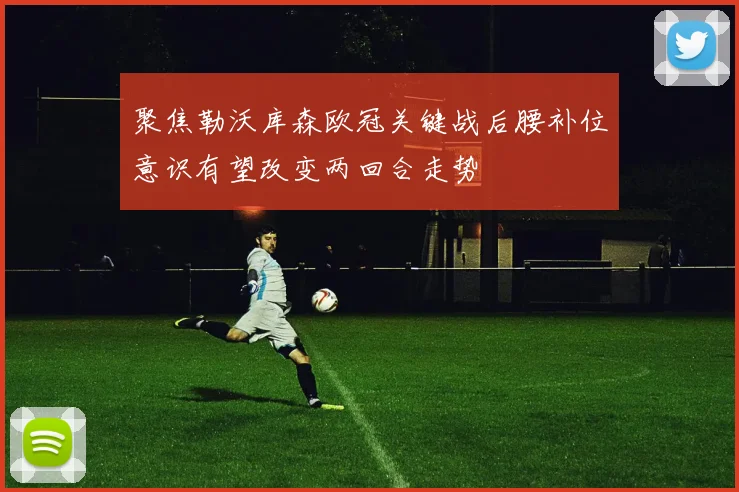 聚焦勒沃库森欧冠关键战后腰补位意识有望改变两回合走势