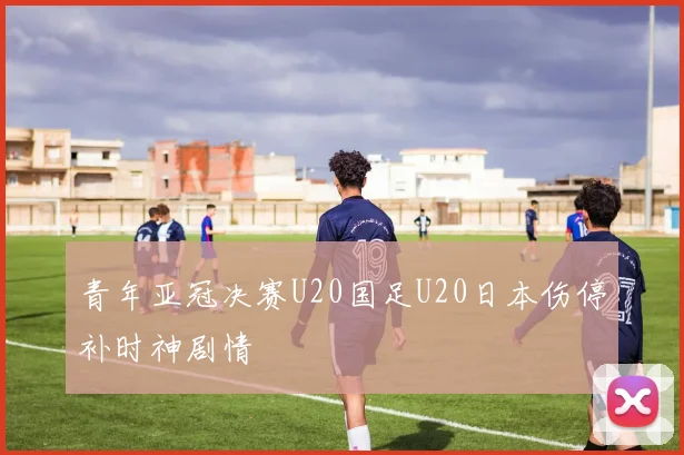 青年亚冠决赛U20国足U20日本伤停补时神剧情