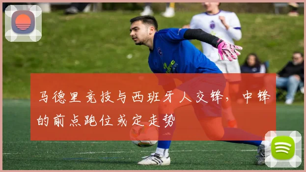 马德里竞技与西班牙人交锋，中锋的前点跑位或定走势