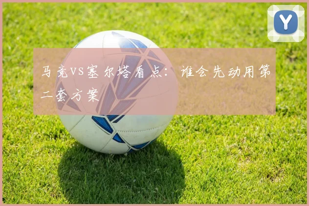 马竞vs塞尔塔看点:谁会先动用第二套方案