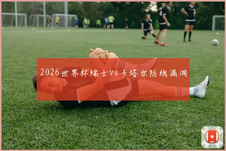 2026世界杯瑞士vs卡塔尔防线漏洞