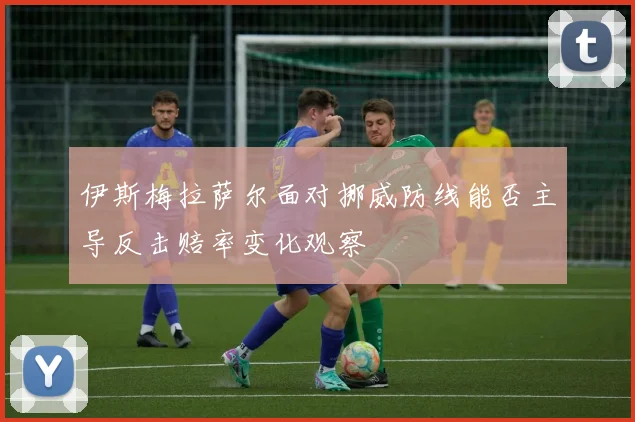 伊斯梅拉萨尔面对挪威防线能否主导反击赔率变化观察