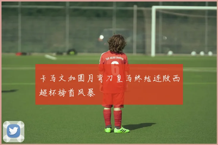 卡马文加圆月弯刀皇马终结连败西超杯榜首风暴