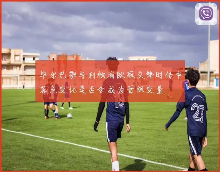 毕尔巴鄂与利物浦欧冠交锋时传中落点变化是否会成为晋级变量