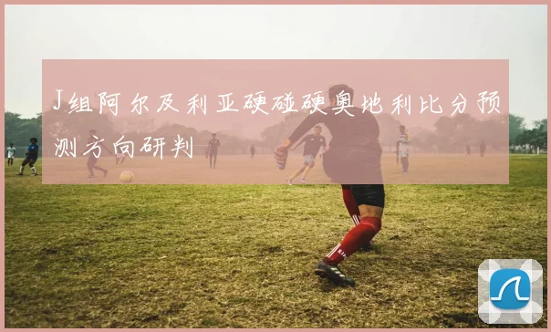 J组阿尔及利亚硬碰硬奥地利比分预测方向研判