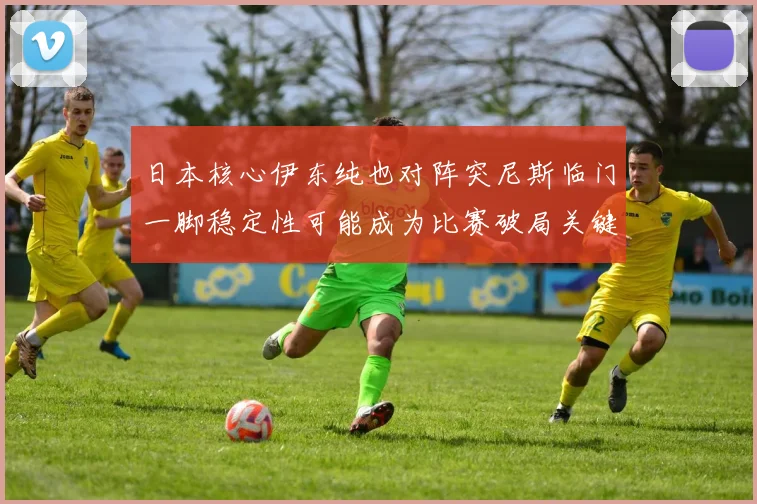 日本核心伊东纯也对阵突尼斯临门一脚稳定性可能成为比赛破局关键