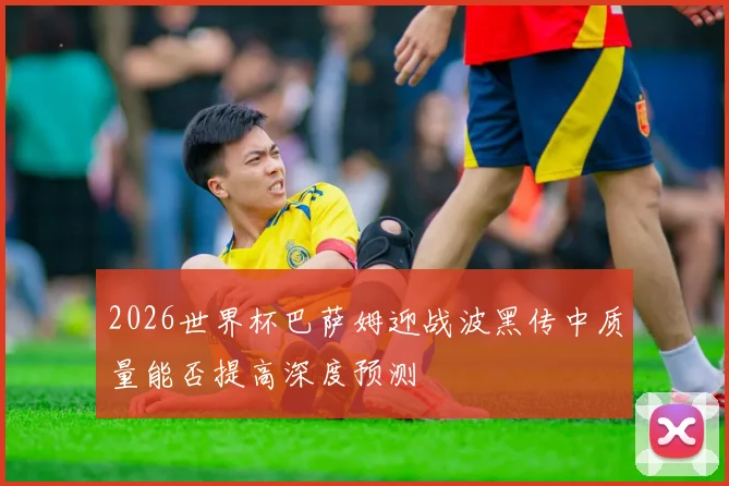 2026世界杯巴萨姆迎战波黑传中质量能否提高深度预测
