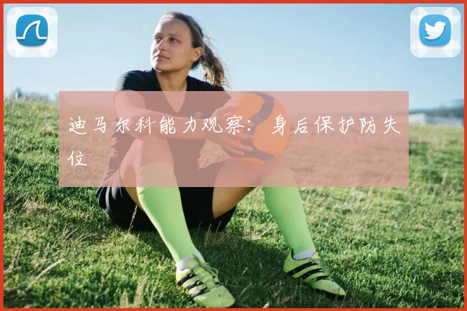 迪马尔科能力观察：身后保护防失位